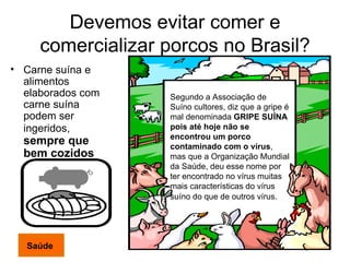 Devemos evitar comer e comercializar porcos no Brasil? Carne suína e alimentos elaborados com carne suína podem ser ingeridos,   sempre que bem cozidos  Segundo a Associação de Suíno cultores, diz que a gripe é mal denominada  GRIPE SUÍNA pois até hoje não se encontrou um porco contaminado com o vírus , mas que a Organização Mundial da Saúde, deu esse nome por ter encontrado no vírus muitas mais características do vírus suíno do que de outros vírus . Saúde 