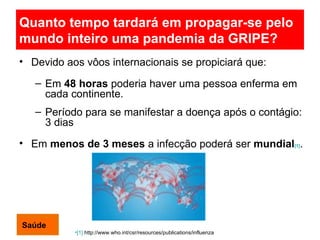 Quanto tempo tardará em propagar-se pelo mundo inteiro uma pandemia da GRIPE?   Devido aos vôos internacionais se propiciará que: Em  48 horas  poderia haver uma pessoa enferma em cada continente. Período para se manifestar a doença após o contágio: 3 dias Em  menos de 3 meses  a infecção poderá ser  mundial [1] .  [1]  http://www.who.int/csr/resources/publications/influenza Saúde 