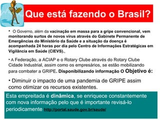 Que está fazendo o Brasil? O Governo, além da  vacinação em massa para a gripe convencional, vem monitorando surtos de novos vírus através do Gabinete Permanente de Emergências do Ministério da Saúde e a situação da doença é acompanhada 24 horas por dia pelo Centro de Informações Estratégicas em Vigilância em Saúde (CIEVS). ,  A  Federação, a ACIAP e o Rotary Clube através do Rotary Clube Cidade Industrial, assim como os empresários, se estão mobilizando para combater a GRIPE . Disponibilizando informação O  Objetivo é: Diminuir o impacto de uma pandemia de GRIPE assim como otimizar os recursos existentes.   Esta empreitada é  dinâmica , se enriquece constantemente com nova informação pelo que é importante revisá-lo periodicamente   http://portal.saude.gov.br/saude/ 
