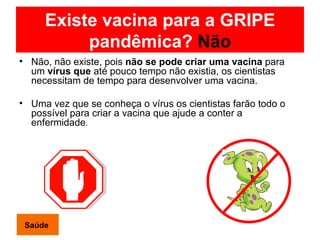 Existe vacina para a GRIPE pandêmica?  Não Não, não existe, pois  não se pode criar uma vacina  para um  vírus que  até pouco tempo não existia, os cientistas necessitam de tempo para desenvolver uma vacina. Uma vez que se conheça o vírus os cientistas farão todo o possível para criar a vacina que ajude a conter a enfermidade .  Saúde 