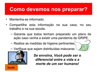 Como devemos nos preparar? Mantenha-se informado. Compartilhe esta informação na sua casa, no seu trabalho e na sua escola. Garanta que todos tenham preparado um plano de ação caso venha a existir uma  pandemia de GRIPE. Realize as medidas de higiene pertinentes. Verifique que sejam distribuídas máscaras  Se envolva, Você pode ser o diferencial entre a vida e a morte de um ser humano! Saúde 