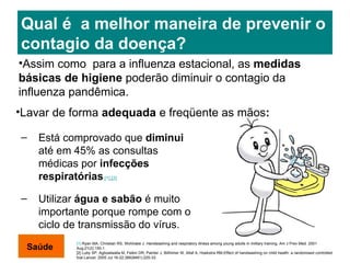 Qual é  a melhor maneira de prevenir o contagio da doença? Está comprovado que  diminui  até em 45% as consultas médicas por  infecções respiratórias . [1] , [2] Utilizar  água e sabão  é muito importante porque rompe com o ciclo de transmissão do vírus. [1]  Ryan MA, Christian RS, Wohlrabe J. Handwashing and respiratory illness among young adults in military training. Am J Prev Med. 2001 Aug;21(2):150-1. [2]  Luby SP, Agboatwalla M, Feikin DR, Painter J, Billhimer W, Altaf A, Hoekstra RM.Effect of handwashing on child health: a randomised controlled trial.Lancet. 2005 Jul 16-22;366(9481):225-33. Assim como  para a influenza estacional, as  medidas básicas de higiene  poderão diminuir o contagio da influenza pandêmica.  Lavar de forma  adequada  e   freqüente   as mãos : Saúde 
