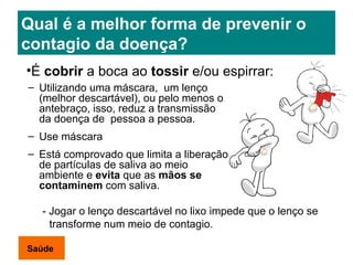 Qual é a melhor forma de prevenir o contagio da doença? Utilizando uma máscara,  um lenço (melhor descartável), ou pelo menos o antebraço, isso, reduz a transmissão da doença de  pessoa a pessoa. Use máscara Está comprovado que limita a liberação de partículas de saliva ao meio ambiente e  evita  que as  mãos se contaminem  com saliva. É  cobrir  a boca ao  tossir  e/ou espirrar: -  Jogar o lenço descartável no lixo impede que o lenço se transforme num meio de contagio . Saúde 