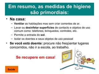 Em resumo, as medidas de higiene são primordiais: Na casa: Ventilar  as habitações mas sem criar correntes de ar. Lavar ou  desinfetar superfícies  de contacto e objetos de uso comum  como: telefones, brinquedos, controles, etc. Permite a entrada do  sol . Isolar os doentes e seus objetos de uso pessoal Se você está doente:  procure não freqüentar lugares concorridos, não ir a escola, ao trabalho. Se recupere em casa ! Saúde 