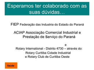 Esperamos ter colaborado com as suas dúvidas… FIEP  Federação das Industria do Estado do Paraná ACIAP Associação Comercial Industrial e Prestação de  s erviço do Paraná e  Rotary International - Distrito 4730 – através do: Rotary Curitiba Cidade Industrial  e Rotary Club de Curitiba Oeste Saúde 