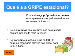 Que é a a GRIPE estacional? É uma doença  própria do ser humano e  se apresenta principalmente durante os meses de inverno. Se  transmite  quando o vírus da GRIPE entra ao organismo através dos olhos, nariz,  e/ou a boca . Seus  sintomas  são similares aos do resfriado comum mas muito mais intensos . Saúde 