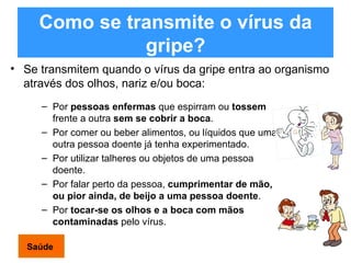 Como se transmite o vírus da gripe? Se transmitem quando o vírus da gripe entra ao organismo através dos olhos, nariz e/ou boca: Por  pessoas enfermas  que espirram ou  tossem  frente a outra  sem se cobrir a boca . Por comer ou beber alimentos, ou líquidos que uma outra pessoa doente já tenha experimentado. Por utilizar talheres ou objetos de uma pessoa doente. Por falar perto da pessoa,  cumprimentar de mão, ou pior ainda, de beijo a uma pessoa doente . Por  tocar-se os olhos e a boca com mãos contaminadas  pelo vírus. Saúde 