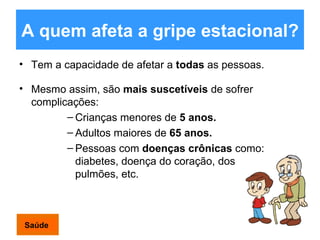 A quem afeta a gripe estacional?   Tem a capacidade de afetar a  todas  as pessoas. Mesmo assim, são  mais suscetíveis  de sofrer complicações: Crianças menores de  5 anos. Adultos maiores de  65 anos. Pessoas com  doenças crônicas  como: diabetes, doença do coração, dos pulmões, etc.  Saúde 