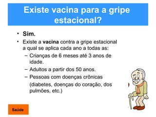 Existe vacina para a gripe  estacional? Sim.   Existe a  vacina  contra a gripe estacional a qual se aplica cada ano a todas as: Crianças de 6 meses até 3 anos de idade. Adultos a partir dos 50 anos. Pessoas com doenças crônicas  (diabetes, doenças do coração, dos pulmões, etc.) Saúde 