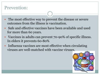 Prevention: The most effective way to prevent the disease or severe outcomes from the illness is vaccination. Safe and effective vaccines have been available and used for more than 60 years.Vaccines in adults can prevent 70-90% of specific illness. In elders it prevents 60-80%Influenza vaccines are most effective when circulating viruses are well-matched with vaccine viruses.