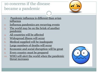 10 concerns if the disease became a pandemicPandemic influenza is different than avian influenzaInfluenza pandemics are recurring eventsThe world may be on the brink of another pandemicAll countries will be affectedWidespread illness will occurMedical supplied will be inadequateLarge numbers of deaths will occurEconomic and social disruption will be greatEvery country must be preparedWHO will alert the world when the pandemic threat increases