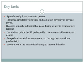 Key factsSpreads easily from person to person Influenza circulates worldwide and can affect anybody in any age group.It causes annual epidemics that peak during winter in temperature regions. Is a serious public health problem that causes severe illnesses and deathsAn epidemic can take an economic too through lost workforce productivityVaccination is the most effective way to prevent infection 