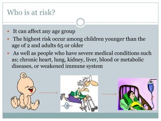 Who is at risk?It can affect any age groupThe highest risk occur among children younger than the age of 2 and adults 65 or older As well as people who have severe medical conditions such as; chronic heart, lung, kidney, liver, blood or metabolic diseases, or weakened immune system