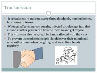 Transmission It spreads easily and can sweep through schools, nursing homes, businesses or towns.When an affected person coughs, infected droplets get into that air and another person can breathe them in and get expose This virus can also be spread by hands affected with the virus To prevent transmission people should cover their mouth and nose with a tissue when coughing, and wash their hands regularly 