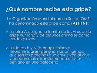¿Qué nombre recibe esta gripe? La letra A designa la familia de los virus de la gripe humana y de algunos animales como cerdos y aves. Las letras H y N (Hemaglutininas y Neuraminidases) designan los antígenos, que son las proteínas que envuelven al virus y pueden mutar transformando un virus benigno en uno patógeno. La Organización Mundial para la Salud (OMS) ha denominado esta gripe como  (A) H1N1 : 