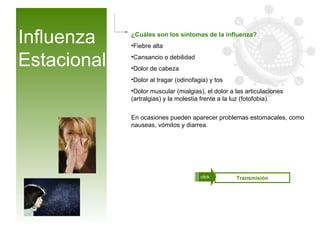 Influenza Estacional ¿Cuáles son los síntomas de la influenza? Fiebre alta  Cansancio o debilidad  Dolor de cabeza  Dolor al tragar (odinofagia) y tos Dolor muscular (mialgias), el dolor a las articulaciones (artralgias) y la molestia frente a la luz (fotofobia). En ocasiones pueden aparecer problemas estomacales, como nauseas, vómitos y diarrea. Influenza aviar Transmisión click 