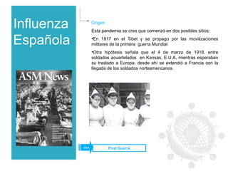 Influenza Española Origen Esta pandemia se cree que comenzó en dos posibles sitios: En 1917 en el Tibet y se propago por las movilizaciones militares de la primera  guerra Mundial  Otra hipótesis señala que el 4 de marzo de 1918, entre soldados acuartelados  en Kansas, E.U.A, mientras esperaban su traslado a Europa, desde ahí se extendió a Francia con la llegada de los soldados norteamericanos. Post Guerra click 