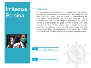 Influenza Porcina Tratamiento El tratamiento sintomático es el propio de las gripes, basado principalmente en analgésicos. Sin embargo, hay que tener en cuenta que en niños y adolescentes se considera contraindicado el uso de aspirina (ácido acetilsalicílico) en caso de infección severa por los virus A o B de la gripe (el brote de gripe porcina de 2009 es de tipo A) o por el virus de la varicela, por el riesgo de que se produzca un cuadro poco común pero grave llamado síndrome de Reye; para los pacientes de menos de 19 años se recomienda, por ello, el uso de analgésicos alternativos. Prevención click Resumen de Pandemias click 