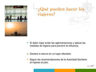¿Qué pueden hacer los viajeros? Suspender o posponer viajes a zonas afectadas hasta que finalice la ola pandémica. Si debe viajar evitar las aglomeraciones y aplicar las medidas de higiene para prevenir la influenza. Declare si estuvo en un lugar afectado. Seguir las recomendaciones de la Autoridad Sanitaria al ingreso al país. 