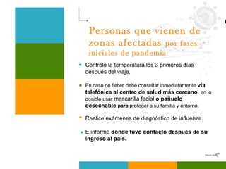 Personas que vienen de zonas afectadas  por fases iniciales de pandemia   Controle la temperatura los 3 primeros días después del viaje. En caso de fiebre debe consultar inmediatamente   vía telefónica al centro de salud más cercano ,  en lo posible usar  mascarilla facial  o pañuelo desechable  para  proteger a su familia y entorno. Realice exámenes de diagnóstico de influenza.   E informe  donde tuvo contacto después de su ingreso al país. 