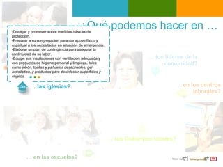 ¿Qué podemos hacer en …  …  los líderes de la comunidad? …  en los centros laborales ? …  las iglesias? …  los Gobiernos locales? …  en las escuelas? Divulgar y promover  sobre medidas básicas de protección . Preparar a su congregación para dar  apoyo físico y espiritual  a los necesitados en situación de emergencia.  Elaborar un  plan de contingencia  para asegurar la continuidad de su labor. - Equipe sus instalaciones con ventilación adecuada y con productos de higiene personal y limpieza,  tales como jabón, toallas y pañuelos desechables, gel antiséptico, y productos para desinfectar superficies y objetos. 