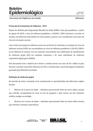  


Protocolo	
  de	
  tratamento	
  de	
  influenza	
  -­	
  2011	
  

Depois	
  de	
  definida	
  pela	
  Organização	
  Mundial	
  de	
  Saúde	
  (OMS)	
  a	
  fase	
  pós-­‐pandêmica,	
  a	
  partir	
  
de	
  agosto	
  de	
  2010,	
  o	
  vírus	
  da	
  influenza	
  pandêmica	
  	
  A	
  (H1N1)	
  	
  2009	
  continuou	
  a	
  circular	
  no	
  
mundo,	
  com	
  diferente	
  intensidade	
  em	
  vários	
  países	
  e	
  passou	
  a	
  ser	
  considerado	
  como	
  mais	
  um	
  
vírus	
  de	
  circulação	
  sazonal.	
  

Com	
  o	
  início	
  da	
  estação	
  de	
  influenza	
  neste	
  ano	
  no	
  Brasil,	
  foi	
  verificada	
  a	
  circulação	
  do	
  vírus	
  da	
  
influenza	
  sazonal	
  H3N2	
  em	
  concomitância	
  ao	
  vírus	
  da	
  influenza	
  pandêmica	
  A	
  (H1N1)	
  2009	
  e	
  
ao	
  da	
  influenza	
  B	
  sazonal,	
  com	
  um	
  aumento	
  concomitante	
  das	
  notificações	
  de	
  atendimentos	
  
de	
   síndrome	
   gripal	
   (SG)	
   em	
   unidades	
   sentinelas	
   e	
   de	
   casos	
   individuais	
   de	
   síndrome	
  
respiratória	
  aguda	
  grave	
  (SRAG).	
  

Este	
  documento	
  tem	
  o	
  objetivo	
  de	
  orientar	
  a	
  conduta	
  frente	
  aos	
  casos	
  de	
  SG	
  e	
  SRAG	
  no	
  país,	
  
durante	
  o	
  período	
  sazonal	
  de	
  influenza	
  em	
  2011,	
  considerando	
  a	
  atual	
  abordagem	
  terapêutica	
  
garantida	
  pelo	
  Ministério	
  da	
  Saúde.	
  


Definição	
  de	
  síndrome	
  gripal	
  

No	
  período	
  de	
  maior	
  circulação	
  viral,	
  considerando	
  as	
  especificidades	
  das	
  diferentes	
  regiões	
  
do	
  país:	
  

•	
         Maiores	
  de	
  6	
  meses	
  de	
  idade	
  –	
  indivíduo	
  apresentando	
  febre	
  de	
  início	
  súbito,	
  mesmo	
  
que	
   referida,	
   acompanhado	
   de	
   tosse	
   ou	
   dor	
   de	
   garganta	
   e	
   pelo	
   menos	
   um	
   dos	
   sintomas:	
  
cefaléia,	
  mialgia	
  ou	
  artralgia	
  	
  

•	
         Menores	
  de	
  6	
  meses	
  de	
  idade	
  –	
  indivíduo	
  apresentando	
  febre	
  de	
  início	
  súbito	
  mesmo	
  
que	
  referida	
  e	
  sintomas	
  respiratórios	
  

	
  




                                                                                                                                               -­‐	
  1	
  -­‐	
  
 