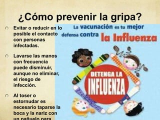 ¿Cómo prevenir la gripa?
Evitar o reducir en lo
posible el contacto
con personas
infectadas.

Lavarse las manos
con frecuencia
puede disminuir,
aunque no eliminar,
el riesgo de
infección.

Al toser o
estornudar es
necesario taparse la
boca y la nariz con
 