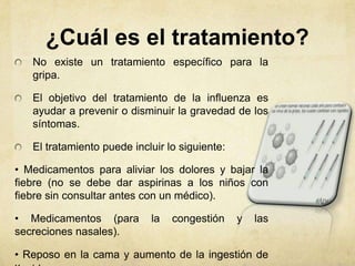 ¿Cuál es el tratamiento?
   No existe un tratamiento específico para la
   gripa.

   El objetivo del tratamiento de la influenza es
   ayudar a prevenir o disminuir la gravedad de los
   síntomas.

   El tratamiento puede incluir lo siguiente:

• Medicamentos para aliviar los dolores y bajar la
fiebre (no se debe dar aspirinas a los niños con
fiebre sin consultar antes con un médico).

• Medicamentos (para        la   congestión     y   las
secreciones nasales).

• Reposo en la cama y aumento de la ingestión de
 