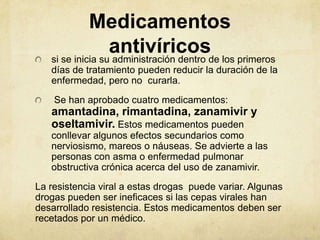 Medicamentos
                  antivíricosde los primeros
   si se inicia su administración dentro
   días de tratamiento pueden reducir la duración de la
   enfermedad, pero no curarla.
    Se han aprobado cuatro medicamentos:
   amantadina, rimantadina, zanamivir y
   oseltamivir. Estos medicamentos pueden
   conllevar algunos efectos secundarios como
   nerviosismo, mareos o náuseas. Se advierte a las
   personas con asma o enfermedad pulmonar
   obstructiva crónica acerca del uso de zanamivir.
La resistencia viral a estas drogas puede variar. Algunas
drogas pueden ser ineficaces si las cepas virales han
desarrollado resistencia. Estos medicamentos deben ser
recetados por un médico.
 