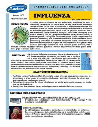 L A B O R AT O R I O S C L I N I C O S A Z T E C A
                                                                                          Página 1


  Volumen 1, nº 1

15 de Octubre de 2009
                            INFLUENZA                                      BOLETIN GRATUITO
                      La gripe, gripa o influenza es una enfermedad infecciosa de aves y
DESCRIPCIÓN           mamíferos causada por un tipo de virus de ARN de la familia de los Ort-
                      homyxoviridae. En los seres humanos afecta a las vías respiratorias; ini-
                      cialmente puede ser similar a un resfriado y con frecuencia se acompaña
                      de síntomas generales como fiebre, dolor de garganta, debilidad, dolo-
                      res musculares, dolor estomacal (mialgias), articulares (artralgias), y de
                      cabeza (cefalea), con tos (que generalmente es seca y sin mucosidad) y
                      malestar general. En algunos casos más graves puede complicarse con
                      pulmonía (neumonía), que puede resultar mortal, especialmente en niños
                      pequeños y sobre todo en ancianos. Aunque se puede confundir con el
                      resfriado (catarro) común, la gripe es una enfermedad más grave y está
                      causada por un tipo diferente de virus. También puede provocar, más a
menudo en niños, náuseas y vómitos, que al ser síntomas de gastroenteritis hace que se deno-
mine gripe estomacal o abdominal.


                    Los síntomas de la gripe comienzan de manera brusca entre 18
 SINTOMAS           a 72 horas (periodo de incubación muy corto) tras el contacto
                    con el virus y la infección. Los primeros síntomas suelen ser
estornudos con sensación de resfriado, fiebre alta de hasta 39 °C, cansancio in-
tenso (astenia), con dolores musculares y articulares. El malestar general suele
provocar el encamamiento del paciente durante dos o tres días, con dolores mus-
culares generalizados (de mayor intensidad en espalda y piernas) y con pesisten-
te dolor articular, más intenso en ambas rodillas.

                            DIAGNÓSTICO DIFERENCIAL
 Resfriado común: Puede ser difícil diferenciarlo en sus primeras fases, pero normalmente los
  síntomas de la gripe son de presentación más brusca y son más intensos y duraderos que
  sus equivalentes en el cuadro catarral.
 Faringitis estreptocócica: Su clínica inicial puede ser similar pero pronto aparecen los exuda-
  dos purulentos típicos.
 Adenovirus: Sus procesos tienen un inicio progresivo y el dolor faríngeo es mayor



ESTUDIOS DE LABORATORIO

               PRUEBA RAPIDA PARA DETECTAR VIRUS DE LA INFLUENZA A y B
                 Detecta las dos variedades de virus de la influenza tipo A y B; en el tipo A esta
                  incluido la variedad H1N1.


               BIOMETRÍA HEMÁTICA:
                 La VSG está poco acelerada en contraste con la intensidad de los síntomas.
                 Los leucocitos pueden aumentar al inicio pero lo característico es la leucope-
                  nia con linfopenia a partir del segundo día. Una leucocitosis superior a 15000
                  sugiere complicación bacteriana.
 