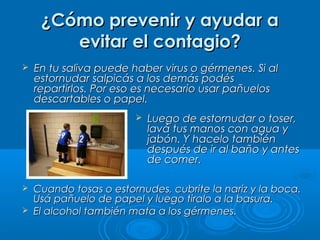 ¿Cómo prevenir y ayudar a¿Cómo prevenir y ayudar a
evitar el contagio?evitar el contagio?
 Luego de estornudar o toser,Luego de estornudar o toser,
lavá tus manos con agua ylavá tus manos con agua y
jabón. Y hacelo tambiénjabón. Y hacelo también
después de ir al baño y antesdespués de ir al baño y antes
de comer.de comer.
 Cuando tosas o estornudes, cubrite la nariz y la boca.Cuando tosas o estornudes, cubrite la nariz y la boca.
Usá pañuelo de papel y luego tiralo a la basura.Usá pañuelo de papel y luego tiralo a la basura.
 El alcohol también mata a los gérmenes.El alcohol también mata a los gérmenes.
 En tu saliva puede haber virus o gérmenes. Si alEn tu saliva puede haber virus o gérmenes. Si al
estornudar salpicás a los demás podésestornudar salpicás a los demás podés
repartirlos. Por eso es necesario usar pañuelosrepartirlos. Por eso es necesario usar pañuelos
descartables o papel.descartables o papel.
 