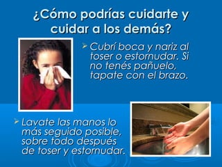 ¿Cómo podrías cuidarte y¿Cómo podrías cuidarte y
cuidar a los demás?cuidar a los demás?
 Cubrí boca y nariz alCubrí boca y nariz al
toser o estornudar. Sitoser o estornudar. Si
no tenés pañuelo,no tenés pañuelo,
tapate con el brazo.tapate con el brazo.
 Lavate las manos loLavate las manos lo
más seguido posible,más seguido posible,
sobre todo despuéssobre todo después
de toser y estornudar.de toser y estornudar.
 