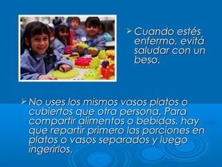  Cuando estésCuando estés
enfermo, evitáenfermo, evitá
saludar con unsaludar con un
beso.beso.
 No uses los mismos vasos platos oNo uses los mismos vasos platos o
cubiertos que otra persona. Paracubiertos que otra persona. Para
compartir alimentos o bebidas, haycompartir alimentos o bebidas, hay
que repartir primero las porciones enque repartir primero las porciones en
platos o vasos separados y luegoplatos o vasos separados y luego
ingerirlos.ingerirlos.
 