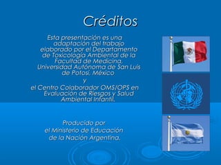 CréditosCréditos
Esta presentación es unaEsta presentación es una
adaptación del trabajoadaptación del trabajo
elaborado por el Departamentoelaborado por el Departamento
de Toxicología Ambiental de lade Toxicología Ambiental de la
Facultad de Medicina,Facultad de Medicina,
Universidad Autónoma de San LuisUniversidad Autónoma de San Luis
de Potosí, Méxicode Potosí, México
yy
el Centro Colaborador OMS/OPS enel Centro Colaborador OMS/OPS en
Evaluación de Riesgos y SaludEvaluación de Riesgos y Salud
Ambiental Infantil.Ambiental Infantil.
Producido porProducido por
el Ministerio de Educaciónel Ministerio de Educación
de la Nación Argentina.de la Nación Argentina.
 
