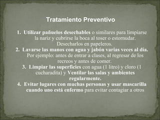 Tratamiento Preventivo
1. Utilizar pañuelos desechables o similares para limpiarse
la nariz y cubrirse la boca al toser o estornudar.
Desecharlos en papeleros.
2. Lavarse las manos con agua y jabón varias veces al día.
Por ejemplo: antes de entrar a clases, al regresar de los
recreos y antes de comer.
3. Limpiar las superficies con agua (1 litro) y cloro (1
cucharadita) y Ventilar las salas y ambientes
regularmente.
4. Evitar lugares con muchas personas y usar mascarilla
cuando uno está enfermo para evitar contagiar a otros
 