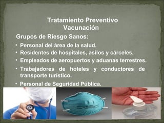 Grupos de Riesgo Sanos:
• Personal del área de la salud.
• Residentes de hospitales, asilos y cárceles.
Vacunación
• Empleados de aeropuertos y aduanas terrestres.
• Trabajadores de hoteles y conductores de
transporte turístico.
Tratamiento Preventivo
• Personal de Seguridad Pública.
 