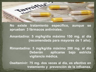 Amantadina: 5 mg/kg/día máximo 150 mg. al día
(recomendada para mayores de 1 año).
Rimantadina: 5 mg/kg/día máximo 200 mg. al día
Deberán aplicarse bajo estricta
vigilancia médica.
No existe tratamiento específico, aunque se
aprueban 3 fármacos antivirales.
Oseltamivir: 75 mg. dos veces al día, es efectivo en
tratamiento y prevención de la influenza.
 