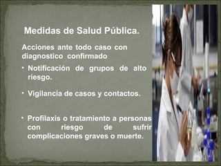 Medidas de Salud Pública.
• Notificación de grupos de alto
riesgo.
• Profilaxis o tratamiento a personas
con riesgo de sufrir
complicaciones graves o muerte.
• Vigilancia de casos y contactos.
Acciones ante todo caso con
diagnostico confirmado
 