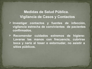  Investigar contactos y fuentes de infección,
vigilancia estrecha de convivientes de pacientes
confirmados.
Vigilancia de Casos y Contactos
 Recomendar cuidados extremos de higiene:
Lavarse las manos con frecuencia, cubrirse
boca y nariz al toser o estornudar, no asistir a
sitios públicos.
Medidas de Salud Pública.
 