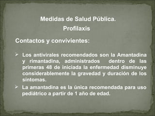 Contactos y convivientes:
Profilaxis
 Los antivirales recomendados son la Amantadina
y rimantadina, administrados dentro de las
primeras 48 de iniciada la enfermedad disminuye
considerablemente la gravedad y duración de los
síntomas.
 La amantadina es la única recomendada para uso
pediátrico a partir de 1 año de edad.
Medidas de Salud Pública.
 
