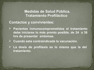 Contactos y convivientes:
Tratamiento Profiláctico
 Pacientes inmunocomprometidos el tratamiento
debe iniciarse lo más pronto posible, de 24 a 36
hrs de presentar síntomas.
 Cuando esta contraindicada la vacunación.
 La dosis de profilaxis es lo misma que la del
tratamiento.
Medidas de Salud Pública.
 