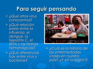 Para seguir pensando





¿Qué otros virus
conocemos?
¿Qué relación
existe entre la
influenza, el
dengue, la
hepatitis C, el
SIDA y las fiebres
hemorrágicas?
¿Qué diferencias
hay entre virus y
bacterias?



¿Cuál es la historia de
las enfermedades
virales en nuestro
país? ¿Y en la región?

 