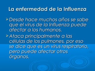 La enfermedad de la Influenza
 Desde hace muchos años se sabe

que el virus de la Influenza puede
afectar a los humanos.
 Ataca principalmente a las
células de los pulmones, por eso
se dice que es un virus respiratorio,
pero puede afectar otros
órganos.

 