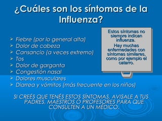 ¿Cuáles son los síntomas de la
Influenza?









Estos síntomas no
Estos síntomas no
siempre indican
siempre indican
influenza.
influenza.
Hay muchas
Hay muchas
enfermedades con
enfermedades con
síntomas similares,
síntomas similares,
como por ejemplo el
como por ejemplo el
catarro.
catarro.

Fiebre (por lo general alta)
Dolor de cabeza
Cansancio (a veces extremo)
Tos
Dolor de garganta
Congestión nasal
Dolores musculares
Diarrea y vómitos (más frecuente en los niños)

SI CREÉS QUE TENÉS ESTOS SÍNTOMAS, AVISALE A TUS
PADRES, MAESTROS O PROFESORES PARA QUE
CONSULTEN A UN MÉDICO.

 