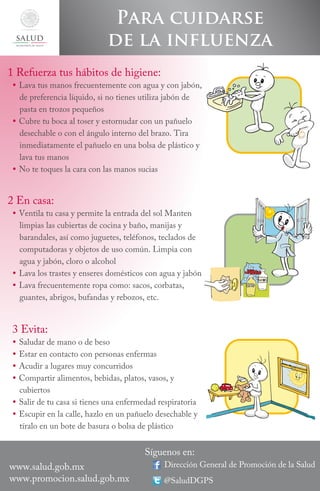 secretaría de salud

Para cuidarse
de la influenza

1 Refuerza tus hábitos de higiene:

 Lava tus manos frecuentemente con agua y con jabón,
de preferencia líquido, si no tienes utiliza jabón de
pasta en trozos pequeños
 Cubre tu boca al toser y estornudar con un pañuelo
desechable o con el ángulo interno del brazo. Tira
inmediatamente el pañuelo en una bolsa de plástico y
lava tus manos
 No te toques la cara con las manos sucias

2 En casa:

 Ventila tu casa y permite la entrada del sol Manten
limpias las cubiertas de cocina y baño, manijas y
barandales, así como juguetes, teléfonos, teclados de
computadoras y objetos de uso común. Limpia con
agua y jabón, cloro o alcohol
 Lava los trastes y enseres domésticos con agua y jabón
 Lava frecuentemente ropa como: sacos, corbatas,
guantes, abrigos, bufandas y rebozos, etc.

3 Evita:

Saludar de mano o de beso
Estar en contacto con personas enfermas
Acudir a lugares muy concurridos
Compartir alimentos, bebidas, platos, vasos, y
cubiertos
 Salir de tu casa si tienes una enfermedad respiratoria
 Escupir en la calle, hazlo en un pañuelo desechable y
tíralo en un bote de basura o bolsa de plástico






www.salud.gob.mx
www.promocion.salud.gob.mx

Síguenos en:

Dirección General de Promoción de la Salud
@SaludDGPS

 