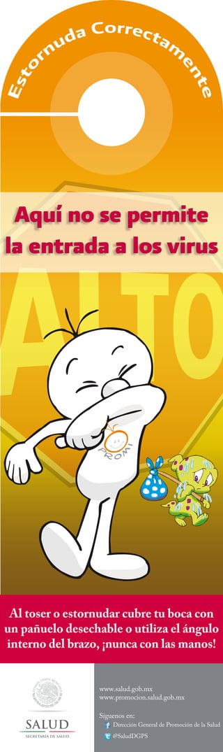 Aquí no se permite
la entrada a los virus

Al toser o estornudar cubre tu boca con
un pañuelo desechable o utiliza el ángulo
interno del brazo, ¡nunca con las manos!
www.salud.gob.mx
www.promocion.salud.gob.mx
Síguenos en:

Dirección General de Promoción de la Salud

secretaría de salud

@SaludDGPS

 