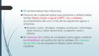  ETI (enfermedad tipo influenza):
 Persona de cualquier edad que presente o refiere haber
tenido fiebre mayor o igual a 38°C, tos y cefalea,
acompañados de uno o más de los siguientes signos o
síntomas:
Rinorrea, coriza, artralgias, mialgias, postración, odinofagia,
dolor torácico, dolor abdominal, congestión nasal o
diarrea.
 En menores de 5 años se considera como signo cardinal
la irritabilidad, en sustitución de la cefalea. En mayores
de 65 años no se requiere la fiebre como síntoma
cardinal.
 