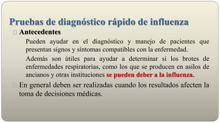 Pruebas de diagnóstico rápido de influenza
Antecedentes
Pueden ayudar en el diagnóstico y manejo de pacientes que
presentan signos y síntomas compatibles con la enfermedad.
Además son útiles para ayudar a determinar si los brotes de
enfermedades respiratorias, como los que se producen en asilos de
ancianos y otras instituciones se pueden deber a la influenza.
En general deben ser realizadas cuando los resultados afecten la
toma de decisiones médicas.
 