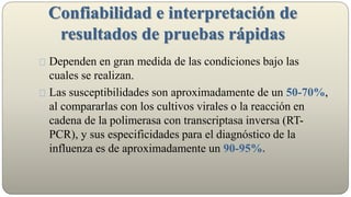 Confiabilidad e interpretación de
resultados de pruebas rápidas
Dependen en gran medida de las condiciones bajo las
cuales se realizan.
Las susceptibilidades son aproximadamente de un 50-70%,
al compararlas con los cultivos virales o la reacción en
cadena de la polimerasa con transcriptasa inversa (RT-
PCR), y sus especificidades para el diagnóstico de la
influenza es de aproximadamente un 90-95%.
 