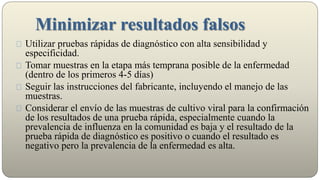 Minimizar resultados falsos
Utilizar pruebas rápidas de diagnóstico con alta sensibilidad y
especificidad.
Tomar muestras en la etapa más temprana posible de la enfermedad
(dentro de los primeros 4-5 días)
Seguir las instrucciones del fabricante, incluyendo el manejo de las
muestras.
Considerar el envío de las muestras de cultivo viral para la confirmación
de los resultados de una prueba rápida, especialmente cuando la
prevalencia de influenza en la comunidad es baja y el resultado de la
prueba rápida de diagnóstico es positivo o cuando el resultado es
negativo pero la prevalencia de la enfermedad es alta.
 